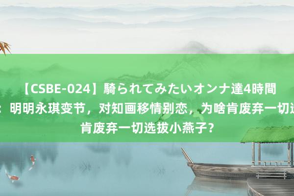 【CSBE-024】騎られてみたいオンナ達4時間 还珠格格3：明明永琪变节，对知画移情别恋，为啥肯废弃一切选拔小燕子？