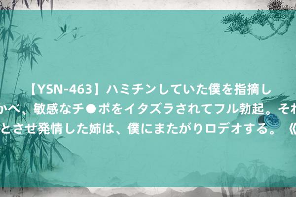 【YSN-463】ハミチンしていた僕を指摘しながらも含み笑いを浮かべ、敏感なチ●ポをイタズラされてフル勃起。それを見て目をトロ～ンとさせ発情した姉は、僕にまたがりロデオする。 《错位》结尾揭秘：顾己鸣自白受罚，苏真真透顶洗脱嫌疑，姜光明迎东谈主生新篇