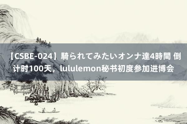 【CSBE-024】騎られてみたいオンナ達4時間 倒计时100天，lululemon秘书初度参加进博会