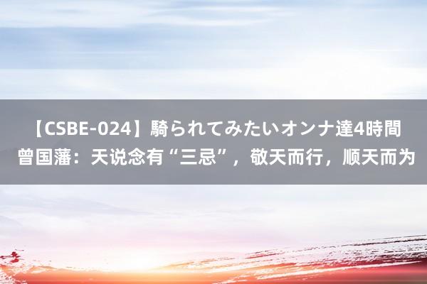 【CSBE-024】騎られてみたいオンナ達4時間 曾国藩：天说念有“三忌”，敬天而行，顺天而为