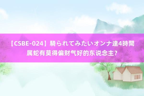 【CSBE-024】騎られてみたいオンナ達4時間 属蛇有莫得偏财气好的东说念主？