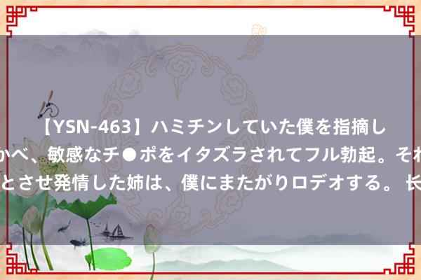 【YSN-463】ハミチンしていた僕を指摘しながらも含み笑いを浮かべ、敏感なチ●ポをイタズラされてフル勃起。それを見て目をトロ～ンとさせ発情した姉は、僕にまたがりロデオする。 长入石化亮相新国展，展示新能源汽车油液两大治理决议