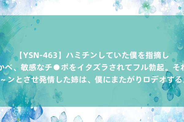 【YSN-463】ハミチンしていた僕を指摘しながらも含み笑いを浮かべ、敏感なチ●ポをイタズラされてフル勃起。それを見て目をトロ～ンとさせ発情した姉は、僕にまたがりロデオする。 轩锋—黄金多头延续，原油压力位持续空！