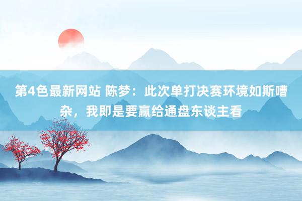 第4色最新网站 陈梦：此次单打决赛环境如斯嘈杂，我即是要赢给通盘东谈主看