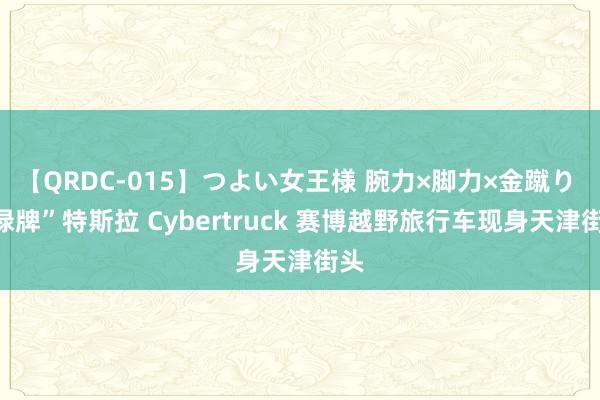 【QRDC-015】つよい女王様 腕力×脚力×金蹴り “绿牌”特斯拉 Cybertruck 赛博越野旅行车现身天津街头