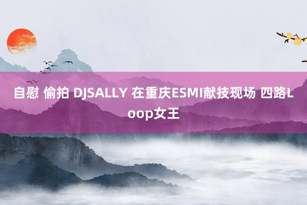 自慰 偷拍 DJSALLY 在重庆ESMI献技现场 四路Loop女王