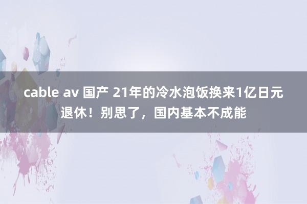 cable av 国产 21年的冷水泡饭换来1亿日元退休！别思了，国内基本不成能