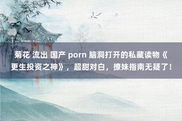 菊花 流出 国产 porn 脑洞打开的私藏读物《更生投资之神》，超甜对白，撩妹指南无疑了！