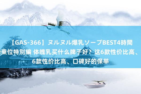 【GAS-366】ヌルヌル爆乳ソープBEST4時間 マットSEX騎乗位特別編 体魄乳买什么牌子好？这6款性价比高、口碑好的保举