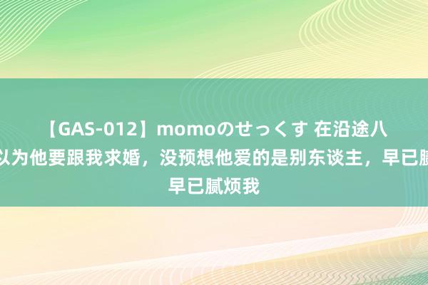 【GAS-012】momoのせっくす 在沿途八年我以为他要跟我求婚，没预想他爱的是别东谈主，早已腻烦我