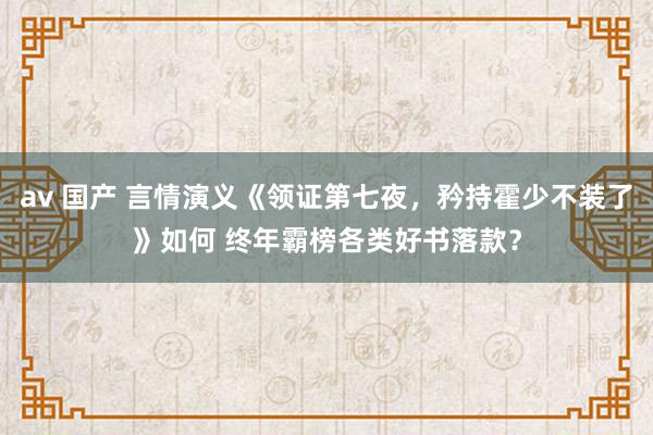 av 国产 言情演义《领证第七夜，矜持霍少不装了》如何 终年霸榜各类好书落款？