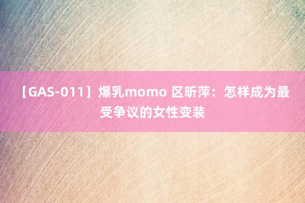 【GAS-011】爆乳momo 区昕萍：怎样成为最受争议的女性变装