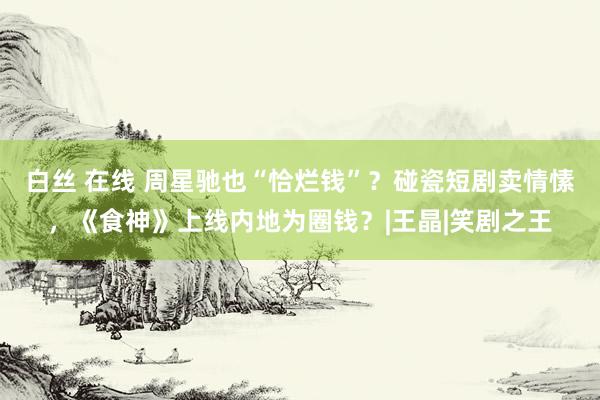 白丝 在线 周星驰也“恰烂钱”？碰瓷短剧卖情愫，《食神》上线内地为圈钱？|王晶|笑剧之王