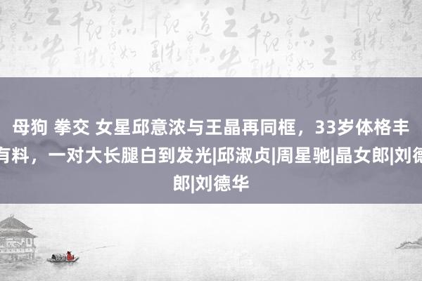 母狗 拳交 女星邱意浓与王晶再同框，33岁体格丰润有料，一对大长腿白到发光|邱淑贞|周星驰|晶女郎|刘德华