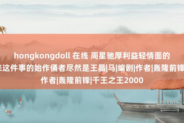 hongkongdoll 在线 周星驰厚利益轻情面的原因曝光，原来这件事的始作俑者尽然是王晶|马|编剧|作者|轰隆前锋|千王之王2000