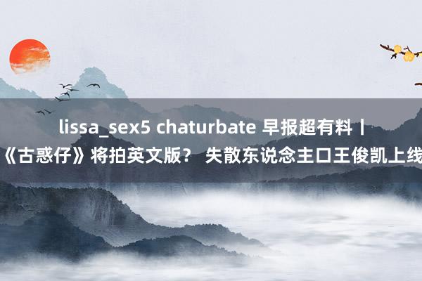 lissa_sex5 chaturbate 早报超有料丨《古惑仔》将拍英文版？ 失散东说念主口王俊凯上线