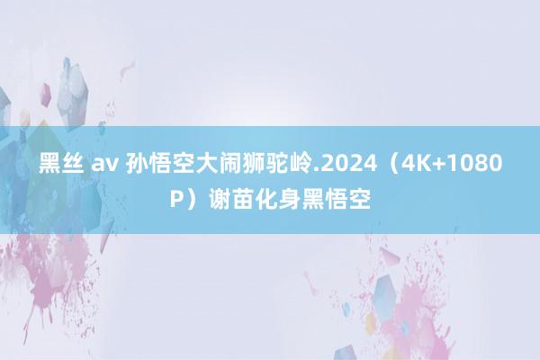 黑丝 av 孙悟空大闹狮驼岭.2024（4K+1080P）谢苗化身黑悟空