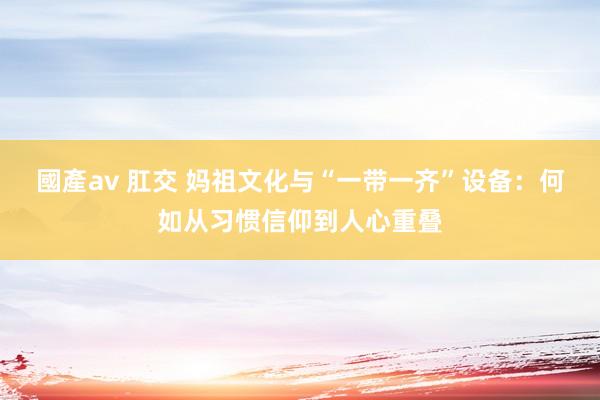 國產av 肛交 妈祖文化与“一带一齐”设备：何如从习惯信仰到人心重叠