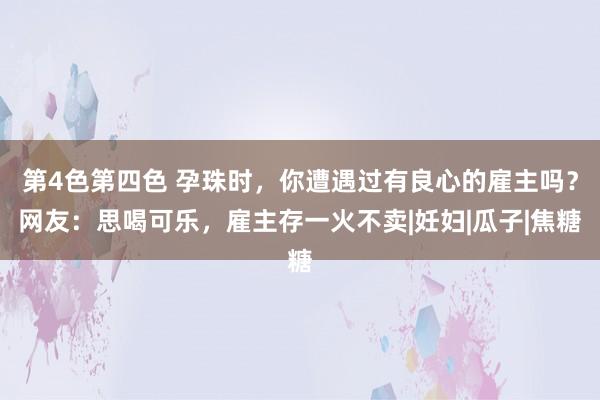 第4色第四色 孕珠时，你遭遇过有良心的雇主吗？网友：思喝可乐，雇主存一火不卖|妊妇|瓜子|焦糖