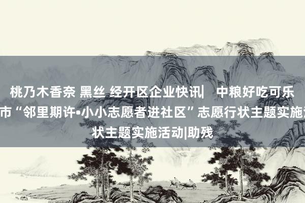 桃乃木香奈 黑丝 经开区企业快讯▏中粮好吃可乐参与西安市“邻里期许•小小志愿者进社区”志愿行状主题实施活动|助残