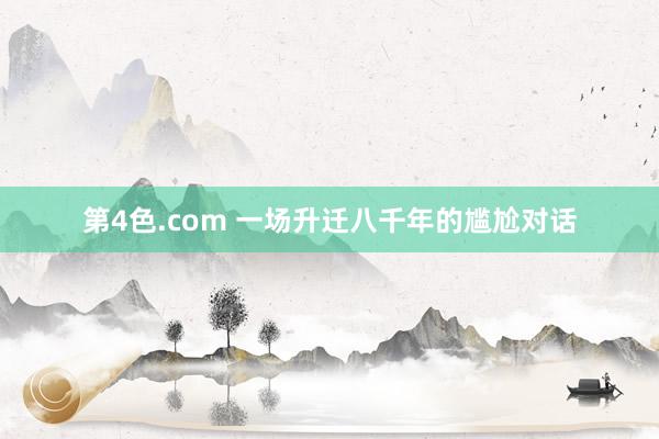 第4色.com 一场升迁八千年的尴尬对话