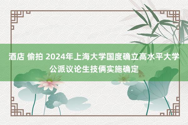 酒店 偷拍 2024年上海大学国度确立高水平大学公派议论生技俩实施确定