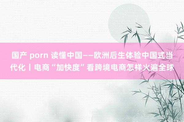 国产 porn 读懂中国——欧洲后生体验中国式当代化丨电商“加快度”看跨境电商怎样火遍全球