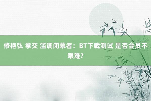 修艳弘 拳交 滥调闭幕者：BT下载测试 是否会员不艰难?