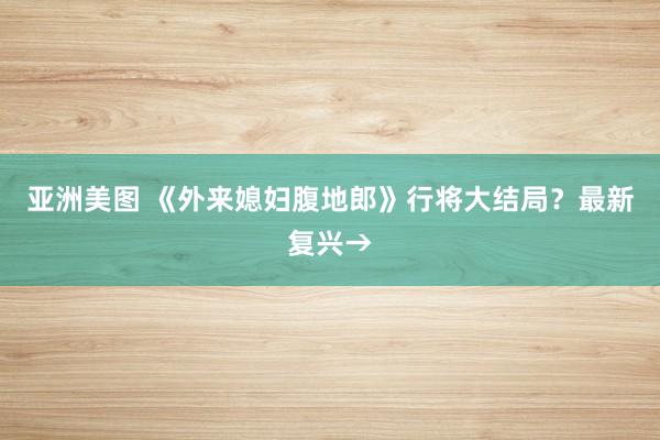 亚洲美图 《外来媳妇腹地郎》行将大结局？最新复兴→