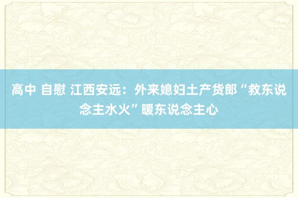 高中 自慰 江西安远：外来媳妇土产货郎“救东说念主水火”暖东说念主心