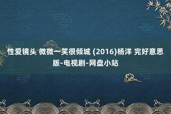 性爱镜头 微微一笑很倾城 (2016)杨洋 完好意思版-电视剧-网盘小站