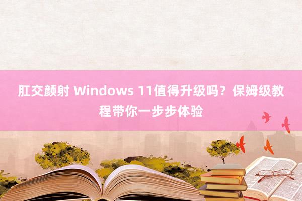 肛交颜射 Windows 11值得升级吗？保姆级教程带你一步步体验