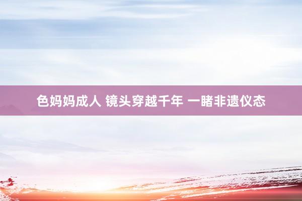 色妈妈成人 镜头穿越千年 一睹非遗仪态